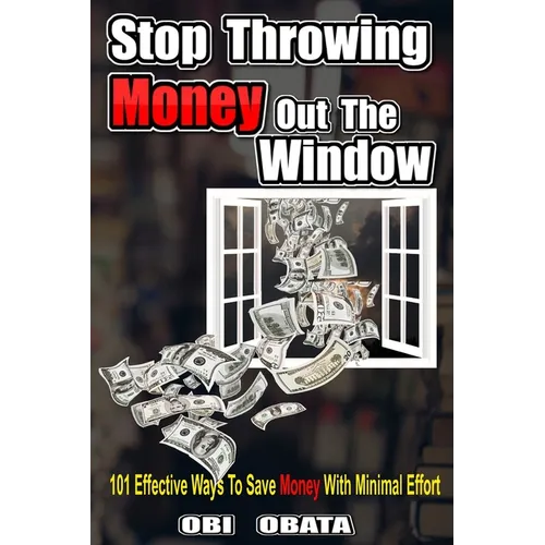 Stop Throwing Money Out The Window: 101 Effective Ways To Save Money With Minimal Effort