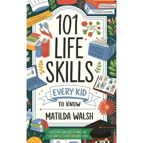 101 Life Skills Every Kid Needs to Know - How to set goals, cook, clean, save money, make friends, grow veg, succeed at school and much more